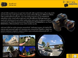 මීොක්ෂි කාච|
Fish-Eye Lens
යේවාත් වයිඩ් යෙන්ස් ගනය ම අයත් රාච ව්ණගයකි. වයිඩ් යෙන්ස් එරර නාභි දුණ අඩු යවත්ම
ඉන් ආවණයය රළ හැකි යප්‍රවශ්‍ය ිතශ්‍ාෙ යේ. රැමණා ාාිතත්‍යේී දහුෙවම 18mm සහ 24mm
වයිඩ් යෙන්ස් ාාිතත්‍යේ ඇති අත්‍ණ , එය වඩා නාභි දුණ අඩු රාච වෙ රූප ිතරෘති වීයේ
සේාාිතත්‍ාව වැඩිය. එයසේ නාභි දුණ අඩුම රාච යමම මීනාක්ෂි රාච (Fish-eye Lens) යෙස
හදුන්වයයි. ව්ණථමානයේ මවගෙ පත්සව වෙීද ාාිතත්‍ා රණන අත්‍ණ, ිතයශ්‍ේෂයයන් ාාිතත්‍ය
ගැයනන්යන් ගෘහ නි්ණමාය ඡායාරූපරණයය (Architecture Photography) හා රූප ිතරෘති
(Distortion) ය නි්ණමායාත්මරව යයොදා ගන්නා අවස්ත්‍ා වෙ ීය.
යමම රාච වලින් අප ගන්නා ඡායාරූප යපයනන්යන් වෘත්ත්‍ාරාණ යෙසය. එම වෘත්යේ ිළ
යරො ස අදුරු පැහැයයන් යුක්ත්‍ යේ. ඡායාරූපය අප යපයනන්යන් ිතරෘතිවය. ණාුකයේ මැද
සාමානය ආරාණය යපුවනත්, යරළවණ වන්න රූපය යගෝළාරාණ ස්වාාාවයක් ගනී. (යමම
ඡායාරූප වෙ පදාහණය සදහා පහෙ ඡායාරූප නණඹන්න)
 