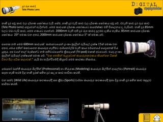නාභි දුණ අඩු රාච වෙ ද්ණශ්‍ය යරෝයය වැඩි යසේම, නාභි දුණ වැඩි රාච වෙ ද්ණශ්‍ය යරෝයය අඩු යේ. එවැනි රාච දුණ රූප රාච
(Tele Photo Lens) යුවයවන් හැදින්යේ. යමම රාචයර ද්ණශ්‍ය යරෝයය සායප්ක්ෂව එහි ිතශ්‍ාෙනය ද, වැඩියේ. නාභි දුණ 85mm
වෙ වඩා වැඩි රාච, යමම ගයය අයත්යේ. 2000mm වැනි අති දුණ රූප රාචද දුෙදව දැකිය හැකිය. 85mm රාචයර ද්ණශ්‍ය
යරෝයය 20° පමය වන අත්‍ණ, 2000mm රාචයර ද්ණශ්‍ය යරෝයය 1° ක් පමය යේ.
දුර රූන කාච|
Tele Photo Lens
අයනර නේ යමම 600mm රාචයක් සාමානයයයන් ෙවරා ුකදලින් රුිළයල් ෙක්ෂ 15ක් පමය වන
අත්‍ණ, යමය අතින් ඔසවායගන ඡායාරූප ගැනීම ආ්ණයනෝල්ඩ් වැනි රාය ව්ණ නයේ යයදුයනක් ිතය
යුතුය. අප වය හාල් මැස්සන් නේ අනිවාණයයන්ම ත්‍රිපාදයක් (Tri-pod) එරක් අවශ්‍යයේ. එයද ෙවරා
ුකදලින් රුිළයල් ෙක්ෂයක් පමය යේ. “එර අත්‍කින් දැලුයවොත් ඡායාරූපරණයය කියන්යන ියරක්
ිතත්‍ණ මිෙ අිකර රොවක්.” යැයි මා හැදින්වීයේී කියුයේ යමම රාණයා නිසාමය.
යදොයහෝ වෘත්තී ඡායාරූප ශිල්පීන් (Professional) හා නිරූපය (Modeling) ඡායාරූප ශිල්පීන් ආයල්ඛ්‍ය (Portrait) ඡායාරූප
සදහා හැකි ත්‍ණේ දිගු නාභි දුණක් සහිත්‍ දුණ ඍුප රාච ාාිතත්‍ා රණති.
වන සත්ව (Wild Life) ඡායාරූප රණයයේී සහ ක්‍රීඩා (Sports) වා්ණත්‍ා ඡායාරූප රණයයේී ඉත්‍ා දිගු නාභි දුණ සහිත්‍ රාච දහුෙව
ාාිතත්‍ා රණති.
 