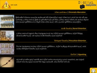 කාච ව ෝෂ
වර්ණ අවප්රණය | Chromatic Aberration
ප්‍රිස්මයකින් ව්ණත්‍නය ආයෙෝර රදේායක් එහි ව්ණයාවලිය අුවව ව්ණය වෙ යවන් වන දව අිළ අසා
ඇත්යත්‍ුක. පත්ත්‍ෙ රාචයද ප්‍රිස්ම සවයුතියකින් සෑී ඇති නිසා පත්ත්‍ෙ රාචය මගින්ද එම රා්ණයය සිදුවන
අත්‍ණ සෑයදන ප්‍රතිබිේාය ව ා සියුේ ව්ණය ය්ණඛ්‍ා සෑයව. එිත ෙැයදන ප්‍රතිබිේාය අපැහැදිලිය.
ෙරණී විකෘතිය| Barrel Distortion
පත්ත්‍ෙ රාචයේ වක්‍රත්‍ාව නිසා චතුණස්‍රාරාණ හැඩ ත්‍ෙ වලින් සෑයදන ප්‍රතිබිේාය, මැදින් ිළේබුුව
ස්වාාාවයකින් සෑයව. යේ යදෝශ්‍ය ාණණි ිතරෘතිය යෙස හැදින්යේ
පින්කුෂන් විකෘතිය| Pincushion Distortion
ිතය ර චතුණස්‍රාරාණ හැඩත්‍ෙ වලින් සෑයදන ප්‍රතිබිේාය , මැදින් හැකිලුුව ස්වරූපයකින් සෑයව. යමම
යදෝෂය ිළනිකුෂන් ිතරෘතිය යෙස හැදින්යේ.
වින්ටින් | Vignetting
අඩු නාභි දුණ සහිත්‍ පුළුල් යරෝණී රාච වලින් ගන්නා ඡායාරූපවෙ දාණය ආසන්නව, සහ ණාුකයේ
යරොන් හත්‍ණ මද අදුරුව ස හන් වීම දහුෙ යදෝශ්‍යකි. යමය ිතන්ියන් නේ යේ.
 