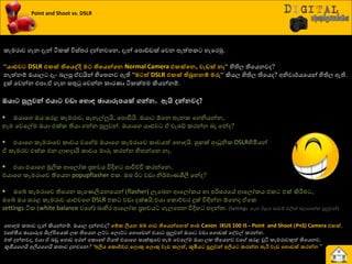යහොහම රත්‍ාව දැන් කියන්නේ. ඔයාෙ දන්නවද? ව්පක ලියෙ මම ගාව තිවයන්වෙත් තාම Canon IXUS 100 IS - Point and Shoot (PnS) Camera එකක්.
වෘත්තීය ඡායාරූප ශිල්ිළයයක් ෙ තියයන ෙට් යෙොට් යගොයඩන් එයා පුලුවන් ඔයා වඩා යගොඩක් යවවල් රණන්න.
එත් දන්නවද, එයා ඒ දඩු යගොඩ අණන් යරොයහේ ගියත් එයායග සාක්කුයව හැම යවයල්ම ඔයා ෙ තියයනව වය සණළ චූිය රැමණාවකුත් තියයනව.
කූිමයයගයි අලියයගයි රත්‍ාව දනවයන? “අලිය වකොච්චර වලොකු වලොකු වැඩ කලත්, කූඹියට පුලුවන් අලියට කරන්ෙ ෙැරි වැඩ වගොඩක් කරන්ෙ”
Point and Shoot vs. DSLR
රැමණාව ගැන දැන් ියරක් ිතස්ත්‍ණ දන්නවයන, දැන් යපොඩ්ඩක් යවන පැත්ත්‍ර හැයණුක.
“යාළුවට DSLR එකක් තිවයද්දි මට තිවයන්වෙ Normal Camera එකක්වෙ, වැඩක් ෙෑ“ හිතිෙ තියයනවද?
නැත්නේ ඔයාෙ දැව දෙපු ඒවයින් හියත්‍නව ඇති “මටත් DSLR එකක් තිබුෙේප මරු“ කියෙ හිතිෙ තියයද? අනිවා්ණයයයන් හිතිෙ ඇති.
දුක් යවන්න එපා.ඒ ගැන සතුටු යවන්න රාණයා ියරක්මම කියන්නේ.
ඔයාට පුලුවන් එයාට වඩා වහොඳ ඡායාරූනයක් ගන්ෙ. ඇයි න්ෙව ?
 ඔයායග ඔය සණළ රැමණාව, සැහැල්ලුයි, යපොඩියි. ඔයා ඕයන ත්‍ැනර යගනියන්න,
හැම යවයල්ම ඔයා එක්ර තියා ගන්න පුලුවන්. ඔයායග යාළුව ඒ වැයඩ් රණන්න දෑ යන්ද?
 එයායග රැමණායව රාචය වය ම ඔයායග රැමණායව රාචයත් යහොහයි. හු ක් ආධුනිර DSLRහිමියන්
ඒ රැමණව එක්ර එන ොාදායී රාචය මාරු රණන්න හිත්‍න්යන නෑ.
 එයා එයායග මූලිර ආයෙෝර ප්‍රාවය ිතදිහ පාිත්චිප රණන්යන,
එයායග රැමණායව තියයන popupflasher එර. ඔද ඊ වඩා නි්ණමායශීලී යන්ද?
 ඔයබ් රැමණායව තියයන සැයයලියනයයන් (flasher) ෙැයදන ආයෙෝරය හා පරිසණයේ ආයෙෝරය එර එක් කිරීමම ,
ඔයබ් ඔය සණළ රැමණාව යාළුවයග DSLR එර වඩා දක්ෂයි.එයා යරෝචචණ දුක් ිතඳින්න ඕයනද ඒයර
settings ියර (white balance වය ) දාහිණ ආයෙෝර ප්‍රාවය ගැෙයපන ිතදිහ හදන්න. (Settings ගැන ඊළග පාඩේ වලින් දොගන්න පුලුවන්)
 