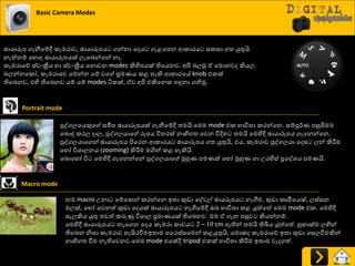 Basic Camera Modes
ඡායාරූප ගැනීයේී රැමණාව, ඡායාරූපය ගන්නා යදය ගැළයපන ආරාණය සරසා ගත්‍ යුතුයි.
නැත්නේ යහොහ ඡායාරූපයක් ෙැයදන්යන් නෑ.
රැමණායේ ස්වවක්‍රීය හා ස්වවක්‍රීය යනොවන modes කිහිපයක් තියයනව. අිළ දෙුක ඒ යමොනවද කියෙ.
දෙන්නයරෝ, රැමණායව යමන්න යේ වය භ්‍රමයය රළ හැකි ආරාණයේ knob එරක්
තියදනව, එහි තියදනව යේ යේ modes ියරක්, ඒව අිළ එකියනර හුනනා ගනිුක.
Portrait mode
පුවගෙයයකුය සමීප ඡායාරූපයක් ගැනීයේී ත්‍මයි යමම mode එර ාාිතත්‍ා රණන්යන. සේපූ්ණය පසුබිමම
යදොහ රණෙ දාෙ, පුවගෙයාය රූපය ිතත්‍ණක් නාභිගත්‍ යවන ිතදිහ ත්‍මයි යමහිී ඡායාරූපය ගැයනන්යන.
පුවගෙයායගන් ඡායාරූපය ිළයණන ආරාණය ඡායාරූපය ගත්‍ යුතුයි, එය, රැමණාව පුවගෙයා යදස ෙන් කිරීමම
යහෝ ිතශ්‍ාෙනය (zooming) කිරීමම මගින් රළ හැකියි.
යදොයහෝ ිත යමහිී ගැයනන්යන් පුවගෙයාය ුකහුය පමයක් යහෝ ුකහුය හා පණහිස් ප්‍රයවශ්‍ය පමයයි.
Macro mode
නම macro පනා යේයරන් රණන්යන ඉත්‍ා කුඩා යවවල් ඡායරූපය නැගීම. කුඩා රෘමියයක්, ෙස්සන
මෙක්, යහෝ යවනත් කුඩා යදයක් ඡායාරූපය නැගීයේී ඔද ාාිතත්‍ා රළ යුත්යත් යමම mode එර. යමහිී
සැෙකිය යුතු ත්‍වත් රරුණු ිතශ්‍ාෙ ප්‍රමායයක් තියදනව. මම ඒ ගැන පසුව කියන්නේ.
යමහිී ඡායාරූපය නැයගන යදය රැමණා රාචය 2 – 10 cm ඈතින් ත්‍මයි තිබිය යුත්යත්. හු ාක්ම ෙඟින්
තියදන නිසා රැමණාව හැසිණවීමඉත්‍ාම පයණස්සයමන් රළයුතුයි, යමොරද රැමණායේ ඉත්‍ා කුඩා යසෙවීමකින්
නාභිගත්‍ වීම නැතියවනව.යමම mode එයක්දි tripod එරක් ාාිතත්‍ා කිරීමම ඉත්‍ාම වැදගත්.
 