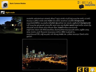 Basic Camera Modes
Night mode
නයමන්ම යත්යණනවයන යමොරවද කියෙ? අුනරු අවස්ථා වෙී (අඩු ආයෙෝර ත්‍ත්ව ය යත්)
ඡායාරූප ගැනීම ත්‍මයි යමම mode එර ාාිතත්‍ා රණන්යන.යපණබිම (foreground)
ආයෙෝරමත්කිරීමම සැයයලිය (shutter) ක්‍රියාත්මර වන අත්‍ණම, පසුබියමන් (background)
වැඩි ආයෙෝර ප්‍රමායයක් ෙදාගැනීම සහහා ඉත්‍ා අඩු shutter speed එරක් ාාිතත්‍ යවනව.දිගු
යේොවක් ශ්‍ ණය ිතවෘත්‍ යවො තියයන නිසා, tripod ාාිතත්‍ය අත්‍යවශ්‍යයි.
නුකත් ඔද ඕයන නේ නි්ණමායාත්මර, ිතයනෝදාත්මර ඡායාරූපයක් ගන්න, පසුබිම යදොහ
රණෙ එයහම, අයත් තියායගන ඡායාරූපය ගත්ත්‍ කිසිම වැරැවදක් නෑ.
ආයෙෝරයයන් ිළරි, ණාත්‍රී සාදයක් නේ කියාපු mode එර. ෙස්සන ඡායාරූප ියරක් ගන්න
පුළුවන්.
 