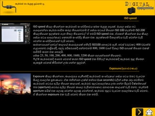කැමරාව හා ෙැඳුනු ප්‍රධාෙම ෑ
ISO speed කියෙ කියන්යන රැමණායේ සවයේීත්‍ාවය සම දැුනුව යදයක්. ඔයාෙ යසේයා ප
යයොදාගන්නා රැමණා ාාිතත්‍ රණෙ තියයනවනේ ඒ යසේයා ප යේ තියයන ISO 100 නැත්ත්‍ේ ISO 200
කියෙතියයන ඉෙක්රම ගැන හිත්‍ෙ තියයනවද? ඒ ත්‍මයි ISO speed එර. ඒයරන් කියන්යන ඔය කියෙ
යසේයා ප ය ආයෙෝරය යරත්‍ණේ සවයේීද කියන එර. ඉෙක්රයේ ිතශ්‍ාෙත්වය වැඩි යවන්න වැඩි
යවන්න සවයේීත්‍ාවයත් වැඩි යවනව.
සාමානයයයන් දහවල් රාෙයේ ඡායාරූපයක් ගනිවදි ISO100 යහොහ ම ඇති. හවස් වරුවර 400 වඩාත්ම
ගැළයපනව.ණාත්‍රියේී, අුනරු පරිසණයරී ගන්නවනේ 800, 1600 වය ිතශ්‍ාෙ ISO අගයක් තියයන එරක්
පාිත්චිප රණන එර යහොහයි.
යේර 25, 50, 100, 200, 400, 800, 1600, 3200 කියන අගයන්යගන් තියයනව.
ෆිල්ේ රැමණාවරදි එයහම යවනස් රණන ISO speed එර ඩිජි ල් රැමණාවරදි රැමණාව තුළ තියදන
සැරසුේ යවනස් කිරීමයමන් ෙදා ගන්න පුලුවන්.
Exposure (අොවරණය)
Exposure කියෙ කියන්යන, ඡායාරූපය ගැනීයේී රැමණායේ සවයේදරය/ යසේයා ප ය මත්‍ වැය න
සියලු ආයෙෝර ප්‍රමායය . ඒර මනින්යන ෙක්ස් ත්‍ත්පණ (Lux seconds) වලින්.යේර ණහා පවතිනව
රැමණායේ ශ්‍ ණය ඇරිෙ තියයන රාෙයත්, රැමණාව තුෙ ආයෙෝරය ෙදා ගන්න සිදුය්ණ ිතෂ්රේායත්
මත්‍ (aperture).ශ්‍ ණය ඇරිෙ තියයන රායෙ වැඩියවනයරො අනාවණය රාෙයත් වැඩි එනව. නැත්ත්‍ේ
aperture සයිස් එර යෙොකු යවන්න යෙොකු යවන්නත්, රැමණාව තුළ වැය න ආයෙෝරය වැඩි යවනව.
ඒ කියන්යන exposure එර වැඩි යවනව කියන එර ත්‍මයි.
ISO speed
 
