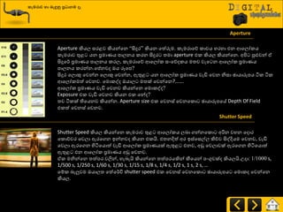 කැමරාව හා ෙැඳුනු ප්‍රධාෙම ෑ
Aperture
Aperture කියෙ සණළව කියන්යන “සිදුණ” කියන යත්රුම. රැමණායේ රාචය හණහා එන ආයෙෝරය
රැමණාව තුළ යන ප්‍රමායය පාෙනය රණන සිදුණ ත්‍මා aperture එර කියෙ කියන්යන. අිළ පුළුවන් ඒ
සිදුය්ණ ප්‍රමායය පාෙනය රණෙ, රැමණායේ ආයෙෝර සවයේදරය මත්‍ව වැය න ආයෙෝර ප්‍රමායය
පාෙනය රණන්න.යප්නවද ඔය රූයප?
සිදුණ යෙොකු යවන්න යෙොකු යවන්න, ඇතුළ යන ආයෙෝර ප්‍රමායය වැඩි යවන නිසා ඡායාරූපය ියර ියර
ආයෙෝරමත් යවනව. යමොරවද ඔයාෙ මත්‍ක් යවන්යන?…….
ආයෙෝර ප්‍රමායය වැඩි යවනව කියන්යන යමොරවද?
Exposure එර වැඩි යවනව කියන එර යන්ද?
ත්‍ව ියරක් තියයනව කියන්න. Aperture size එර යවනස් යවනයරො ඡායාරූපයේ Depth Of Field
එරත් යවනස් යවනව.
Shutter Speed
Shutter Speed කියෙ කියන්යන රැමණාව තුළ ආයෙෝරය ෙදා ගන්නයරො අරින වහන යදොණ
යරෝචචණ යවො ඇණයගන ඉන්නවද කියන එරයි. එත්‍නදිත් අණ ඉස්යසල්ෙ කිේව සිවදියම යවනව, වැඩි
යවො ඇණයගන හිියයයොත් වැඩි ආයෙෝර ප්‍රමායයක් ඇතුළ එනව, අඩු යවොවක් ඇණයගන හිියයයොත්
ඇතුළ එන ආයෙෝර ප්‍රමායය අඩු යවනව.
ඒර මනින්යන ත්‍ත්පණ වලින්, හැදැයි කියන්යන ත්‍ත්පණයකින් කීයයන් පවගුවක්ද කියෙයි.පදා: 1/1000 s,
1/500 s, 1/250 s, 1/60 s, 1/30 s, 1/15 s, 1/8 s, 1/4 s, 1/2 s, 1 s, 2 s, …
යේර දැලුවම ඔයාෙත්‍ යත්ය්ණිත shutter speed එර යවනස් යවනයරො ඡායාරූපය යමොරද යවන්යන
කියෙ.
 