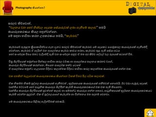 Photography කියන්වෙ?
සණෙව කිේයවොත්,
“චෙනය වන යහෝ නිශ්‍්චෙ යදයර යසේයාරුවක් ෙදා ගැනීයේ රොව” ත්‍මයි
ඡායාරූපරණයය කියෙ හුනන්වන්යන.
යේ සහහා ාාිතත්‍ා රණන පපරණයය ත්‍මයි, “රැමණාව”
රැමණායේ ඇතුළත්‍ ක්‍රියාරාරිත්වය ගැන දැන සණෙව කිේයවොත් රැමණාව යේ යදයර යයොුකරණෙ ඡායාරූපයක් ගැනීයේී
යවන්යන, රැමණාව ඒ යදයින් එන ආයෙෝරය රැමණා රාචය හණහා, රැමණාව තුළ ඇති යසේයා ප ය
යහෝ සවයේදර ිපපය මත්‍ වැීයේී ඇති වන සවයේදන අුවව ඒ මත්‍ අණ කිේව යවවල් වෙ රූපයක් ස හන් වීම.
ිපත්‍ර  ශිල්ිළයයක් ත්‍ුකන්යග ිළන්සෙ ාාිතත්‍ා රණෙ ව්ණය හා ආයෙෝරය පාෙනය රණනව වය ,
ඡායාරූප ශිල්ිළයයක් රණන්යන, තියයන ආයෙෝර ත්‍ත්ව ය යත්
ඒ ආයෙෝරය ත්‍ුකන් ගැෙයපන ිතදිහ රොත්මර ිතදිහ ාාිතත්‍ා රණෙ රොත්මර ඡායාරූපයක් ගන්න එර.
එර අත්‍කින් දැලුයවොත් ඡායාරූපරණයය කියන්යන ියරක් ිතත්‍ණ මිෙ අිකර රොවක්.
ඒර නිරේම නිරේ පුවගෙ ඡායාරූපයක් ගැනීමවත් , භූද්ණශ්‍නයර ඡායාරූපයක් ගනීමවත් යනයමයි. ඊ වඩා ගැඹුරු යදයක්.
වෘත්තීය මට් යේ යහෝ ආධුනිර ඡායාරූප ශිල්පීන් රැමති ඡායාරූපරණයයේ එර එර පැති තියයනව.
වෘත්තීය ඡායාරූප ශිල්ිළයයක් පුවත්පත් රොව හා සේදන් ඡායාරූප ගන්න අත්‍යණ, ආධුනිරයයක් භූද්ණශ්‍න ඡායාරූපරණයය
රැමති යවන්න පුලුවන්. ඒර ඒ පුවගෙයාය රැමැත්ත්‍ හා ිපන්ත්‍නය මත්‍ පදනේ යවනවා.
යේ ඡායාරූපරණයය ිළිබදද හැදින්වීමක් පමයයි.
 