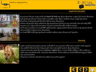 කැමරාව හා ෙැඳුනු ප්‍රධාෙම ෑ
Depth Of Field (DOF)
ඡායාරූපයේ තියයන ගැඹුණ ත්‍මයි යේ Depth Of Field එර කියෙ කියන්යන. ගැඹුණ වැඩි යවනව කියන්යන
වැඩි ප්‍රයවශ්‍යර තියයන යවවල් හරිය පැහැදිලිව යප්න ිතදිහ නාභිගත්‍ යවො, ගැඹුණ අඩු යවනව
කියන්යන යපොඩි ප්‍රයවශ්‍යක් ිතත්‍ණයි නාභිගත්‍ යවො තියයන්යන.
යේත්‍න යේ ප්‍රයවශ්‍ය කියෙ කියන්යන ුකලු ඡායාරූපයේ ව්ණගඵෙය ගැන යනයමයි, එර එර වස්තු ිළහිිය
ත්‍ෙයන් ගැන. ගැඹුණ වැඩි යවනයරො ත්‍ෙයන් යගොඩක් නිවැණදිව නාභිගත්‍ යවනව.
යේ ිළවතූයණ යදයරන් පඩ එයක් DOF අඩුයි.දෙන්න, දකුණු පැත්යත්‍ තියයන මා්ණග සවඥා පුවරුව ිතත්‍ණයි
යන්ද පැහදිලිව නාභිගත්‍ යවො තියයන්යන.
ය එයක් DOF වැඩියි.ුකළු ප්‍රයවශ්‍යම යහොඳින් නාභිගත්‍ යවො තියයන හැිය දෙන්න.
Zooming
දුණස්ථ යදයක් ඡායාරූපයර හසු රණ ගැනීයේී ඒ යදය රැමණාව මගින් ෙ යගන්න ගන්න පුලුවන්.
එර අත්‍කින් කිේයවොත් ඒර ේශ්‍ාෙනයක්. ඒර ත්‍මා zoom රණනව කියෙ කියන්යන.
ඒයරත් යරො ස් යදරක් තියයනව optical හා digital කියෙ. ඒ ගැන ිතස්ත්‍ණ ඉදිරිය . ිතිත නාභිය දුණ
සහිත්‍ රාච පව තියක් ත්‍මයි , රැමණායව තියයන්යන. ඒයර නාභිය දුණ යවනස් කිරීමයමන් පුලුවන් zoom
එර යවනස් රණන්න.
ිතශ්‍ාෙනය අමත්‍ණව යේයරන් ත්‍ව ෙස්සන වැඩ දාන්න පුලුවන්.
 