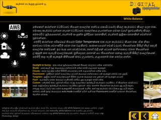 කැමරාව හා ෙැඳුනු ප්‍රධාෙම ෑ
White Balance
යේයරන් රණන්යන ව ිළ ායව තියයන ආයෙෝර ත්‍ත්වය යරොයි වය ද කියෙ රැමණාව කියෙ යදන එර,
යමොරද රැමණාව දන්යන නෑයන ව ිළ ායව ආයෙෝරය ෙැයදන්යන යමොන වය ප්‍රාවයකින්ද කියෙ.
සමහණිත සූ්ණයයායගන්, නැත්ත්‍ේ සවයුක්ත්‍ ප්‍රතිීපන පහනකින්, නැත්ත්‍ේ සූත්‍රිරා පහනකින් යවන්නත්
පුළුවන්යන.
යමහිදි රණන්යන පරිසණයේ තියයන Color Temperature එර ගැන රැමණාව කියන එර. ඒර නිසා
අනවශ්‍ය ව්ණය යවනස්වීේ යවන එර වළකිනව. සාමානයයයන් හවස් වරුයව තියයන්යන සිසිල් නිල් පහැති
ආයෙෝර ත්‍ත්වයක්. ඉණ දැස යන අවස්ථාවර, පහන් එිබයක් ය යත් ඉන්නයරො එත්‍න තියයන්යන
පණුසුේ රහ පැහැති ආයෙෝරයක්, ප්‍රතියදපන පහනක් ය තියයන්යන යරොළ පැහැති සිසිල් ආයෙෝරයක්.
යමහිී රළ හැකි සැරසුේ කිහිපයක් ඔද ෙැයදනව, ගැළයපනම එර යත්‍ෝණා ගන්න.
Daylight or Sunny : ඉත්‍ා යහොහ සූ්ණයයායෙෝරයක් තියයන යවොව යේර යත්‍ෝණන්න.
Shade : යසවයැලි තුළ ඡායාරූපය ගන්නවනේ යේර ත්‍මයි ගැළයපන සැරසුම.
Cloudy : අහස වළාකුළු වලින් ිළරි්චිප යවොවර නේ ගැළයපන්යන යේර ත්‍මා.
Fluorescent : ප්‍රතිීපන පහන් ආයෙෝරය ය යත් ඡායාරූප ගන්නයරො යේ සැරසුම යත්‍ෝණා ගත්‍ යුතුයි.
Tungsten : සූත්‍රිරා පහන් ආයෙෝරයයන් ිළරි්චච ත්‍ැනර ඡායාරූප ගත්‍ යුත්යත් යේ සැරසුම ය යත්.
Flash : සැයයලිය සම ඡාආරූප ගැනීයේී යත්රිය යුතු සැරසුම ත්‍මයි යේර.
Custom : යේයරදි ඔද පුළුවන් හරිය ම සුදු ආයෙෝරය කුමක්දැයි රැමණාව පැවසීම . ඒ කියන්යන අවස්ථාව
අුවව සුකවයවශ්‍ය කුමක්දැයි රැමණාව පැවසීම පුළුවන්. ඔද රණන්න තියයන්යන රැමණාව සුදු යැයි හුනනා
ගත්‍යුතු යදය එල්ෙ රණ යමම සැරසුයේී ඡායාරූපයක් ගැනීම, ඉන් පසු රැමණාව එම ව්ණයය සුදු යැයි හුනනා
ගන්නව.යමහි ඉහළ ඡායාරූපය auto mode එයක්ීත් යියන් ඇති එර Fluorescent එයක්දිත් අණයගන තියයන්යන,
දෙන්න යවනස.
සේපූ්ණය ස්වයවක්‍රීය අවස්ථායේ රැමණාව ක්‍රියා රණන ිත , රැමණාව අවශ්‍ය පරිදි white balance එර සරසා ගන්නව, නුකත්
ඒර හැම යවයල්ම හරියන්යන නෑ. ඒ වයග යවොව ඔද manually, white balance එර සැරසිය යුතු යවනව.
නැත්ත්‍ම ඔද පුළුවන් ඡායාරූපය පරිගයරය ගත්ත්‍ා පසු white balance එර හදා ගන්න, මෘදුරාවග පාිත්චිප රණෙ. (eg:
Photoshop, Gimp)
 