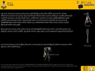 ත්‍රි නා |
Tri-Pods
අඩු ශ්‍ ණ යේගයක් යයොදායගන ඡායාරූප ගැනීයේී ත්‍රිපාදයක් ාාිතත්‍ා කිරීමම අත්‍යවශ්‍යයි. යමොරද
කිේයවොත් රැමණායේ ශ්‍ ණය දිගු යේොවක් ිතවෘත්‍ව තියදන නිසා රැමණාව නිශ්‍්චෙව පැවතීම අනිවා්ණයයි.
නැතිනේ ඡායාරූපය යසෙවී යදොහවී යනව. යමහිී ඔද අවස්ථාව ෙැයදනව wider aperture එරක්
පාිත්චිප රණෙ ඡායාරූප ගන්න. අඩු ආයෙෝර ත්‍ත්ව ය යත් ඡායාරූප ගැනීයේී යමය අත්‍යවශ්‍යයි.
Telephoto lens එරක් ාාිතත්‍ා රණන අවස්ථා වෙ, macro lens එරක් ාාිතත්‍ා රණන අවස්ථා වෙදිත්
ත්‍රිපාදයක් ාාිතත්‍ා රළ යුතුයි.
ත්‍රිපාදයක් එයහ යමයහ අණන් යන්න අමාරු නේ monopod එරක් අණන් යන්න. ඒයර තියයන්යන එර
රකුෙයි. රැයගන යාමත් යල්සියි. අඩු ඉඩක් ගන්යන, කුඩා ඉඩර පනත් පහසුයවන් හසුරුවන්නත් පුළුවන්.
දැන් ජවගම දුණරථන වෙ ත් ත්‍රිපාද තියයනව, ජවගම දුණරථන රැමණාවකිුවත් ෙස්සන ඡායාරූප ගන්න
පුළුවන්, යේව පාිත්චිප රණෙ.
වැදගත් යදයක්, ඔයබ් රැමණායව/රාච පව තියය Image Stabilization යහෝ Vibration Reduction ිළිබදහ සැරසුේ තියදනව නේ ඒව අක්‍රිය රණන්න.
(යදයරන්ම රණන්යන එරම යව යන, ඉතින් යමොර ද එරම වැයඩ් රණන්න යදරක් පාිත්චිප රණන්යන.) නැත්ත්‍ේ සමහණ රැමණාවෙ නේ ත්‍රිපාදයක් සේදන්
රණෙ කියෙ හුනනා ගන්න පපක්‍රමත් තියයනව.
Tri-Pod
Mono-Pod
Mobile Tri-Pod
 