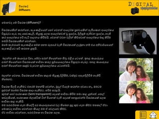 විසරක|
Diffusers
යමොනවද යේ ිතසණර (diffusers)?
ිතසණරයකින් රණන්යන, සැයයිබයයන් යහෝ යවනත් ආයෙෝර ප්‍රාවයකින් පැමියයන ආයෙෝරය
ිතසුරුවා හැණ, ත්‍ද යසවයැලි, තියුණු යෙස ආයෙෝරවත් වූ ප්‍රයවශ්‍, දිලිසුේ ඇතිවන ප්‍රයවශ්‍, නැති
රණ ආයෙෝරය හරි හැිය පාෙනය කිරීමමයි. යවනත් වචන වලින් කිේයවොත් ආයෙෝරය මෘදු කිරීමම
ත්‍මයි ිතසණරයකින් යවන්යන.
ඔයබ් රැමණායේ සැයයිබය සම පහත්‍ රූපයේ වැනි ිතසණරයක් ෙැබුනා නේ එය අනිවා්ණයයයන්
සැයයිබය සිත රණගත්‍ යුතුයි.
දෙන්න යේ ඡායාරූප දිහා, යේවා අණන් තියයන්යන හිරු එිබය ය යත්. ඉහළ ඡායාරූපය
අණන් තියයන්යන ිතසණරයක් ාාිතත්‍ා රණෙ සූ්ණයයායෙෝරය ිතසුරුවා හැණෙ. පහළ ඡායාරූපය
අණන් තියයන්යන ඍජුව වැය න සූ්ණයායෙෝරය ය යත්මයි.
දෙන්න යවනස. ිතසණරයක් ාාිතත්‍ා රළාම තියුණු දිලිසීේ, වස්තුව අපැහදිලිවීේ නැතිවී
තියදනව.
ිතසණර මිෙී ගැනීම එත්‍ණේ මහන්සි යවන්න, ුකදල් ිතයදේ රණන්න අවශ්‍ය නෑ, ඔද ම
පුළුවන් ඔයබ්ම ිතසණර සාදා ගැනීම . හරිම සණළයි.
කුමක් යහෝ පාණාාෂර (Semi transparent) යදයක් ාාිතත්‍ා කිරීමම ත්‍මා රළ යුත්යත්. යත්‍ල්
රඩදාසියක්, පාණාාෂර ප්ොස්ියක් ියන් ිළයනක් වැනි යදයක් පහසුයවන්ම ිතසණරයක් යෙස
ාාිතත්‍ා රළ හැකියි.
මම පණාව්ණත්‍ර ගැන කියවදි අණ ඡායාරූපාගාණ වෙ තියදන සුදු කුඩ ගැන කිේව මත්‍රද? ඒවා
යමොර ද ාාිතත්‍ා යවන්යන කියෙ මම ඒ යවොයව කිේව.
ඒව ාාිතත්‍ා යවන්යන, පණාව්ණත්‍ර හා ිතසණර යෙස.
 