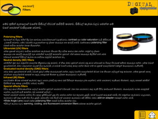 වනරහන්|
Filters
යේව ඉතින් ඇනයෙො වය ම ඩිජි ල් ඒව ත් පාිත්චිප රණනව. ඩිජි ල් රැමණා වෙ යමන්න යේ
වය යපණහන් වාසිදායර යවනව.
Polarizing filters
ජෙයයන් හා වීදුරු මගින් සිදු වන අනවශ්‍ය පණාව්ණත්‍නයන් වළක්වනවා. contrast සහ color saturation වැඩි කිරීමම ත්
පපරාරීම යවනවා. යේව වඩාත්ම ගැළයපන්යන භූ ද්ණශ්‍න ඡායාරූප ගත්‍ රණවදි ත්‍මයි. වෘත්ත්‍ාරාණ polarizing filter
එරක් ාාිතත්‍ා රණන්න මත්‍ර තියාගන්න.
Ultraviolet (UV) filters
යේර හු ාක් යවොව ාාිතත්‍ා රණන්යන රැමණායව තියයන මිෙ අිකර රාචය රැර ගන්න. නුකත් භූ ද්ණශ්‍න
ඡායාරූප ගත්‍ රණවදි අපැහැදිලි රූප යමමගින් පැහැදිලි රණගන්න පුළුවන්. ඒත් සමහණ ඡායාරූප ශිල්පීන් නේ යමම
ව්ණගයේ යපණහන් ඩිජි ල් රැමණා හා ාාිතත්‍ය අුවමත් රණන්යන නෑ.
Neutral density (ND) filters
යමේගින් ුකළු රූප ණාුකයේම ආයෙෝර තීව්‍රත්‍ාවය අඩු රණනව. ඒ නිසා ඔද පුළුවන් යවනව අඩු ෂ ණ යේගයක් හා ිතශ්‍ාෙ ිතවණයක් සහිත්‍ව ඡායාරූප ගන්න. යේර වඩාත්
ප්‍රයයෝජනවත්, ඔද යසෙයවන යදයක් (දිය ඇල්ෙක්, ගවගාවක් වය ) යදොහ රණෙ අන්න ඕයන නේ හා හු ක් ආයෙෝරමත් වස්තූන් ඡායාරූපය ගැනීයේී.
Graduated neutral density (GND) filters
යමය ඔද ප්‍රයයෝජනවත් යේිත, වඩාත් පුළුල් ගතිර ඡායාරූපයක් ගන්න, අුනරු වය ම ආයෙෝරමත් ස්ථාන වර තියයන යවවලුත් හසු රණයගන. යේර හු ාක් යහොහ
යවන්යන ආයෙෝරමත් අහසක් හා අුනරු යපොළවක් තියදන භූ ද්ණශ්‍න ඡායාරූපය ගැනීයේී.
Infrared (IR) filters
අය ෝණක්ත්‍ කිණය පමයක් රැමණාව තුළ යපණා ෙදාී අෙවරාණ රැස් ිතහියදන ඡායාරූප ෙදා යදන්න යමම යපණහන හැකියාව තියදනව. අුනරු අහසක් සමඟින්
ීප්තිමත් අතු යරොළ ෙදාීේ යමය හැකියි.
Special effects filters
ිතිත අෙවරාණ නි්ණමායාත්මර යදවල් රණන්න පුළුවන් යපණහන් ව්ණගයක්. එර එර යපණහන රළ හැකි ිතිත රා්ණයයන් තියදනව. ඡායාරූපේ පණය යපුවමක්
යදන්න, පැල්ෙේ ඇති රණන්න, ත්‍ව යගොඩක් යවවල්…
•ත්‍මන් යපණහන් යත්‍ෝණා ගන්නා ිත ඉහළ ප්‍රමිතියයන් යුතු ඒව යත්‍ෝණා ගන්න වග දොගත්‍ යුතුයි. ත්‍වත් වැදගත් රරුයක් ත්‍මයි, ඒව ත්‍ුකන්යග රැමණාව ගැළයපන,
රැමණාව සිත රළ හැකි ඒවා ිතය යුතුයි. සමහණිත ඔද මිෙී ගත් යපණහන රැමණාව සිත කිරීමම ඔද add-on adapter එරකුත් ගන්න යවයි.
•Wide Angle Lens එරක් එක්ර polarizing filter එරක් ාාිතත්‍ා රණන්න එපා.
•ඩිජි ල් රැමණා වෙ warming, cooling, and fluorescent conversion filters අමත්‍ර රණන්න පුළුවන්.
 