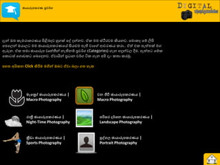 ඡායාරූනකරණ ප්‍රවර්ග
දැන් ඔද රැමණාරණයය ිළිබදදව හුගක් යව දන්නව. ඒර මම ස්ථීණවම කියනව. යමොරද යේ ලිිළ
යපයෙන් ඔයාෙ මම ඡායාරූපරණයයේ සියළුම පැති වාය ආවණයය රණා.. ඒත් එර පැත්ත්‍ක් මග
ඇරුන. ඒර ත්‍මා ඡායාරූප වෘත්තීන් නැතිනේ ප්‍රව්ණග (Categories) ගැන හදුන්වෙ ීම. ඇත්ත්‍ යේර
යරො ස් යගොඩර යදයදනව. ඒවායින් ප්‍ර ාන ව්ණග ියර ගැන අිළ දැව රත්‍ා රණුක.
නහත අයිකෙ Click කිරීම මගින් ඔෙට ඒවා ෙලා ගත හැක
මැවරෝ ඡායාරූනකරණය |
Macro Photography
රාත්‍රී ඡායාරූනකරණය |
Night-Time Photography
ක්‍රීඩා ඡායාරූනකරණය |
Sports Photography
වෙ ජීවී ඡායාරූනකරණය |
Macro Photography
නරිසර ර්ශෙ ඡායාරූනකරණය |
Landscape Photography
පුද්ගල ඡායාරූනකරණය |
Portrait Photography
 