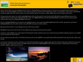 නරිසර ර්ශෙ ඡායාරූනකරණය |
Landscape Photography
හරිය ම හරියන ිතදිහ ඡායාරූපය compose රණගන්න එර ත්‍මා පරිසණ/භූමි ද්ණශ්‍න ඡායාරූපය නගනයරො ඒර ඉහළම ඡායාරූපයක් රණගන්න අත්‍යවශ්‍යම යව.
හරියර ඡායාරූපයක් compose රණගන්න හැිය යමම අඩිතයේ පණය ලිිළ වෙ තියයනව, ඒවත් ියරක් කියවෙ දෙන්න. පදාහණය ිතදිහ , නාභිය ෙක්ෂය, rule of thirds,
ණාුක ාාිතත්‍ය, ප්‍රුකඛ්‍ ය්ණඛ්‍ා, ිතිත යරෝය ාාිතත්‍ය, වය යවවල් කියන්න පුළුවන්. ඊ අමත්‍ණව, යපණබිම, පසුබිම පාෙනය වය යවවලුත් වැදගත් යවනවා.
වැඩි ප්‍රයවශ්‍යක් එරවණ ණාුකව ෙදා ගැනීම wide angle lenses ාාිතත්‍ා රණන්න පුළුවන්. එයහම එරක් නැත්නේ ිළිබයවිබන් ඡායාරූප කිහිපයක් අණයගන එර
සේදන් රණන්න පත්සාහ රණන්න. Panorama කියන්යන ඒර ත්‍මා. Adobe Elements වෙ තියදන panorama feature එර ාාිතත්‍ රණෙ ඒර රණන්න පුළවන්,
නැතිනේ සමහණ රැමණා වෙත් Panorama Mode එර තියයනව.
පුළුවන් ත්‍ණේ Depth Of Field එර වැඩි රණගන්න. කුඩා aperture එරක් හා යේගය ඉත්‍ාම අඩු shutter speed එරක් ාාිතත්‍ා රණන්න. හු ක් රැමණා වෙ තියදනව
Landscape Mode එරක්. ඒර ාාිතත්‍ා රණන්න, ඒර පපරිම DOF එයක් රැමණාව පවත්වා ගන්නවා.
ත්‍රිපාදරයක් ාාිතත්‍ා රණන්න, ඒ හණහා තියුණුම ඡායාරූපය ගන්න ඔයාෙ පුළුවන්.
ISO speed එර අඩු අගයක් පවත්වා ගන්න, ඒ හණහා noise එර ඉත්‍ාම අඩු ඡායාරූපයක් ෙදාගන්න පුළුවන්.
ඡායාරූපය , සතුන්, මිනිසුන් යයොදා ගන්න පුළුවන් නේ ඒරත් හු ක් යහොහයි. දෙන්නයරො ඉහත්‍ රූපය. ඒයරන් ඡායාරූපයේ තියදන වස්තූන්ය ප්‍රමායය ගැන හැඟීමක්
වය ම, යවනසක් ඇති රණන්න පුළුවන්.
ඔද ජෙය සහිත්‍ ඡායාරූපයක් ගන්නව නේ අනිවා්ණයයයන්ම ජෙයයන් ෙැයදන ප්‍රතිබිේදය හණහා හු ක් ෙස්සන නි්ණමායයක් රණන්න ඔද පුළුවන් යවයි, පත්සාහ රණෙ
දෙන්න.
පයව පාන්දණ, හවස් වරුයේ, ඡායාරූප ගන්නයරො , ඒ අවස්ථාවන් වෙී පවතින ආයෙෝරය පණුසුේ නුකත් යසෞමයයි. ව්ණයවත් අහසක්, ඉත්‍ාම ෙස්සනක් එරතු රණනවා
ඡායාරූපයර . ඔයබ් ඡායාරූපය ෙැයදන අහස කිසිම ෙස්සනක් නැති එරක් නේ polarizing filter එරක් ාාිතත්‍ා රණෙ දෙන්න. නැතිනේ පුළුවන් ත්‍ණේ අහස අඩු
රණගන්න, ක්ෂිතිජය ණාුකයේ ඉහළ ම අණයගන.
 