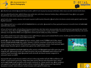 ක්‍රීඩා ඡායාරූනකරණය |
Sports Photography
ක්‍රීඩා කියන්යන ඉත්‍ා යේගවත් ක්‍රියාරාණරේ තියයන අවස්ථා, ඉතින් ඒ වය යවොවල් වෙ ඡායාරූප ගන්නයරො හරිය අවශ්‍ය යව ගන්න යේගවත් යවන්න ඕයන.
ඔද සැෙැස්මක් තියයන්න ඕයන. ුකලින්ම තීණයය රණෙ ඉන්න ඔද ගන්න ඕයන යමොනවය අවස්ථාද කියෙ. අනිවා්ණයයයන්ම ඒ අදාෙ ක්‍රීඩාව ගැන දැුවමක්
තියයන්න ඕයන, ඔද අවශ්‍ය ආරාණයේ ඡායාරූප ගන්න නේ.
පුළුවන් ත්‍ණේ පත්සාහ රණන්න, ඡායාරූප ගන්න ඉත්‍ාම ගැළයපන ත්‍ැනින් රැමණාව තියාගන්න. ක්‍රීඩායේ හැියය එම ස්ථානය යවනස් යවන්න පුළුවන්, නුකත් ඉණ ඔද
ිළටුපසින් ත්‍දාගන්න.
ඔද ඒ ක්‍රියාරාණරේ වෙ ෙව යවන්න දැරි නේ telephoto lens වෙ පදේ ගන්න. ක්‍රියාරාණරේ වෙ ිතශ්‍ාෙ ප්‍රයවශ්‍යක් ඡායාරූපය නගාගන්න ඕයන නේ wide-angle
zoom lens ාාිතත්‍ා රණන්න.
හරි ත්‍ැන හරි යවොව ඉන්න. යේ පහත්‍ තියයන ඡායාරූපය දෙන්නයරො. ඔද ඕයන රණන, දොයපොයණොත්තු යවන යදයක් ඡායාරූපය හසු රණගන්න ඉත්‍ා යේගවත්
යවන් යවනවා. රාෙය කියන එර Sport Photography වෙ ඉත්‍ාම වැදගත් සා රයක්. ඒ යහොදම අවස්ථාව හරිය ඡායාරූපය හසු රණගන්නවා කියන්යන, ඒර යවන්න
ඉස්යසල්ෙ ශ්‍ ණය ක්‍රියාත්මර කිරීමමයි. (ශ්‍ ණය ක්‍රියාත්මර යවන්යන චුට් ක් පණක්කු යවො කියෙ ගත්යත්‍ොත්)
ඔද නාභිගත්‍ රණන්න ඕයන රණන වස්තුව/පුවගෙයා වයට්, පසුබියේ තියයන යවවල් ගැනත් යපොඩ්ඩක් හිත්‍න්න යවනවා. ඒවායින් ප්‍රයයෝජනයක් තියදනවා නේ ඒව
ගැනත් ියරක් හිත්‍න්න, නැත්නේ ඒ යවවල් නාභිගත්‍ රණන්න එපා.
හු ක්ම ක්‍රීඩා වෙ ඉහළ shutter speed එක් අවශ්‍ය යවනවා. (අඩුම ගායය f 1/500ක් වත්) ඒ නිසා, ඔදය
රැමණාව shutter priority mode එර දාන්න. එත්‍යරො ව ිළ ායව ආයෙෝරය යවනස් පනත් ශ්‍ ණ යේගය
යවනස් යවන්යන නැතුව රැමණාව මගින් නිණාවණයය යවනස් රණෙ ඡායාරූපය ගන්නවා. ඔයබ් රැමණායේ Sport
Mode එරකුත් තියයන්න පුළුවන්, එයසේනේ ඔද පුළුවන් ඒර පාිත්චිප රණන්න පනත්.
ඔද, දරින් වැඩි telephoto lens/wide-angle les ාාිතත්‍ා රණනවා නේ Monopod එරක් ාාිතත්‍ රණන එර ඉත්‍ාම
පහසුවක් යේිත. (ත්‍රිපාදරයක් වය ම ත්‍මා නුකත් තියයන්යන එක් පාදයයි.) Monopod එරක් ාාිතත්‍යේ වාසි
යමොනවද? ඉත්‍ාම සැහැල්ලුයි, නුකත් ත්‍රිපාදරයක් වය ම ස්ථාවණයි, සහ ඕයනම ත්‍ැනර පහසුයවන් හා
යේගයයන් රැයගන යා හැකියි.
අඩු ආයෙෝර ත්‍ත්ව ය යත් ඡායාරූප ගන්නවා නේ ශ්‍ ණ යේගය අඩු රණන්න දැරි නේ, ISO සවයේදිත්‍ාවය වැඩි
රණන්න. හැදැයි ඒයරන් ඡායාරූපය noise එරක් එරතු යවනවා කියෙත් මත්‍ර තියාගන්න ඕයන. සමහණ
රැමණා sport mode එයක්දි සැයයලිය ාාිතත්‍ රණන්න යදන්යනත් නෑ. අමත්‍ර රණන්න එපා, ක්‍රීඩාව ආණේාය
යපණ, සූදානේ වන අවස්ථායේ, ක්‍රීඩාව අත්‍ණතුණ ව ිළ ාව, නණඹන්නන්, ක්‍රීඩාව අවසානයයන් පසු අවස්ථාත්
ඡායාරූපය නගන්න. සමහණ යවොව යහොහම ඡායාරූප ගන්න පුළුවන් ඒ අවස්ථා වෙ.
 