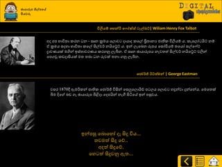 ඡායාරූන ශිල්නවේ
පියවරු
විලිය්ප වහන්රි ව ෝක්ස් ටැල්ෙට්| Wiliam Henry Fox Talbot
අද අප ාාිතත්‍ා රණන න - සෘන ක්‍රමය යෙොව දායාද රයල් බ්‍රිත්‍ානය ජාතිර ිතලියේ ය. රැයෙෝ යිට් නේ
ඒ ක්‍රමය සදහා ාාිතත්‍ා රයල් සිල්ව්ණ නයියේට් ය. ඉන් ෙැයදන රූපය යසෝඩියේ ත්‍යයෝ සල්ය ේට්
ද්‍රාවයයක් මගින් ඉස්ත්‍ාවණයය රණගුව ෙැබින. ඒ සෘන ඡායාරූපය නැවත්‍ත් සිල්ව්ණ නයියේට් වලින්
යපගවු රඩදාසියක් මත්‍ ත්‍දා න රුවක් ත්‍නා ගුව ෙැබින.
වජෝර්ජ් ඊට්ස්මන් | George Eastman
වසණ 1870ී ඇමරිරන් ජාතිර යජෝ්ණජ් ිතසින් යසලුයෙොයිඩ් ප ෙය යෙොව හදුන්වා දුන්යන්ය. යමයත්‍ක්
බිම දිය දඩ ගෑ ඡායාරූප බිිබදා යදපයින් නැගී සිියයේ ඉන් පසුවය.
ඉන්පසු යදොයහෝ දෑ සිදු ිතය...
ත්‍වමත් සිදු යේ..
අදත් සිදුයේ.
යහ ත් සිදුවුව ඇත්‍...
 