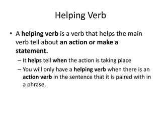Helping Verb
• A helping verb is a verb that helps the main
verb tell about an action or make a
statement.
– It helps tell when the action is taking place
– You will only have a helping verb when there is an
action verb in the sentence that it is paired with in
a phrase.
 