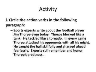 Activity
i. Circle the action verbs in the following
paragraph:
– Sports experts write about the football player
Jim Thorpe even today. Thorpe blocked like a
tank. He tackled like a tornado. In every game
Thorpe attacked his opponents with all his might.
He caught the ball skillfully and charged ahead
fearlessly. Experts still remember and honor
Thorpe’s greatness.
 