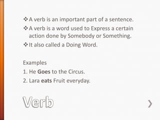 A verb is an important part of a sentence.
A verb is a word used to Express a certain
action done by Somebody or Something.
It also called a Doing Word.
Examples
1. He Goes to the Circus.
2. Lara eats Fruit everyday.
 