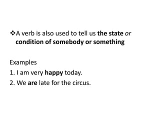 A verb is also used to tell us the state or
condition of somebody or something
Examples
1. I am very happy today.
2. We are late for the circus.
 