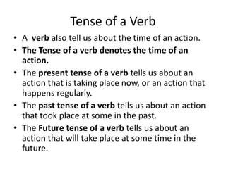 Tense of a Verb
• A verb also tell us about the time of an action.
• The Tense of a verb denotes the time of an
action.
• The present tense of a verb tells us about an
action that is taking place now, or an action that
happens regularly.
• The past tense of a verb tells us about an action
that took place at some in the past.
• The Future tense of a verb tells us about an
action that will take place at some time in the
future.
 