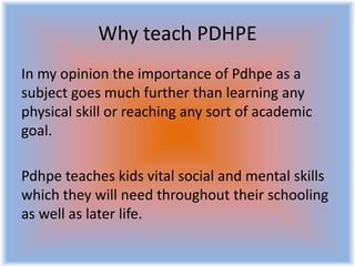 Why teach PDHPE
In my opinion the importance of Pdhpe as a
subject goes much further than learning any
physical skill or reaching any sort of academic
goal.
Pdhpe teaches kids vital social and mental skills
which they will need throughout their schooling
as well as later life.
 