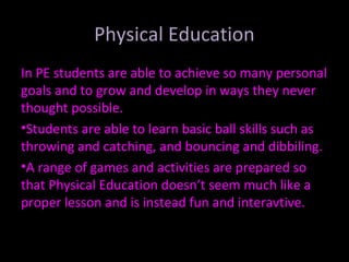 Physical Education
In PE students are able to achieve so many personal
goals and to grow and develop in ways they never
thought possible.
•Students are able to learn basic ball skills such as
throwing and catching, and bouncing and dibbiling.
•A range of games and activities are prepared so
that Physical Education doesn’t seem much like a
proper lesson and is instead fun and interavtive.
 