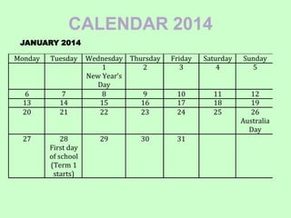 CALENDAR 2014
Monday Tuesday Wednesday Thursday Friday Saturday Sunday
1
New Year’s
Day
2 3 4 5
6 7 8 9 10 11 12
13 14 15 16 17 18 19
20 21 22 23 24 25 26
Australia
Day
27 28
First day
of school
(Term 1
starts)
29 30 31
JANUARY 2014
 