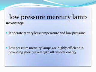 low pressure mercury lamp
Advantage
 It operate at very less temperature and low pressure.
 Low pressure mercury lamps are highly efficient in
providing short wavelength ultraviolet energy.
 