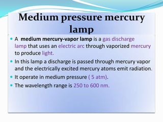 Medium pressure mercury
lamp
 A medium mercury-vapor lamp is a gas discharge
lamp that uses an electric arc through vaporized mercury
to produce light.
 In this lamp a discharge is passed through mercury vapor
and the electrically excited mercury atoms emit radiation.
 It operate in medium pressure ( 5 atm).
 The wavelength range is 250 to 600 nm.
 