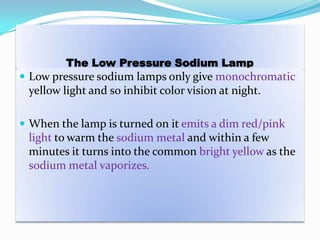 The Low Pressure Sodium Lamp
 Low pressure sodium lamps only give monochromatic
yellow light and so inhibit color vision at night.
 When the lamp is turned on it emits a dim red/pink
light to warm the sodium metal and within a few
minutes it turns into the common bright yellow as the
sodium metal vaporizes.
 