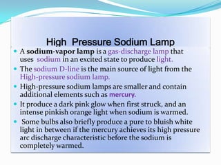 High Pressure Sodium Lamp
 A sodium-vapor lamp is a gas-discharge lamp that
uses sodium in an excited state to produce light.
 The sodium D-line is the main source of light from the
High-pressure sodium lamp.
 High-pressure sodium lamps are smaller and contain
additional elements such as mercury.
 It produce a dark pink glow when first struck, and an
intense pinkish orange light when sodium is warmed.
 Some bulbs also briefly produce a pure to bluish white
light in between if the mercury achieves its high pressure
arc discharge characteristic before the sodium is
completely warmed.
 