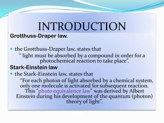 INTRODUCTION
Grotthuss-Draper law.
 the Grotthuss-Draper law, states that
“ light must be absorbed by a compound in order for a
photochemical reaction to take place”.
Stark-Einstein law
 the Stark-Einstein law, states that
“For each photon of light absorbed by a chemical system,
only one molecule is activated for subsequent reaction.
This "photo equivalence law" was derived by Albert
Einstein during his development of the quantum (photon)
theory of light”.
 