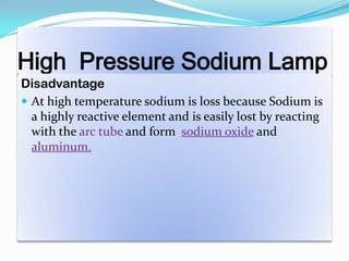 High Pressure Sodium Lamp
Disadvantage
 At high temperature sodium is loss because Sodium is
a highly reactive element and is easily lost by reacting
with the arc tube and form sodium oxide and
aluminum.
 