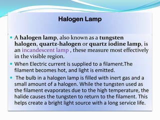 Halogen Lamp
 A halogen lamp, also known as a tungsten
halogen, quartz-halogen or quartz iodine lamp, is
an incandescent lamp , these measure most effectively
in the visible region.
 When Electric current is supplied to a filament.The
filament becomes hot, and light is emitted.
 The bulb in a halogen lamp is filled with inert gas and a
small amount of a halogen. While the tungsten used as
the filament evaporates due to the high temperature, the
halide causes the tungsten to return to the filament. This
helps create a bright light source with a long service life.
 