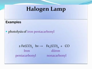 Halogen Lamp
Examples
 photolysis of iron pentacarbonyl
2 Fe(CO)5 hv → Fe2(CO)9 + CO
Iron diiron
pentacarbonyl nonacarbonyl
 