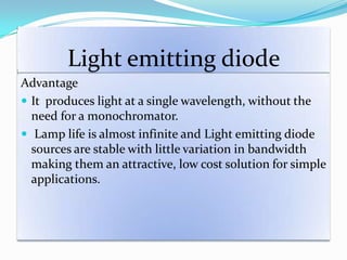 Light emitting diode
Advantage
 It produces light at a single wavelength, without the
need for a monochromator.
 Lamp life is almost infinite and Light emitting diode
sources are stable with little variation in bandwidth
making them an attractive, low cost solution for simple
applications.
 