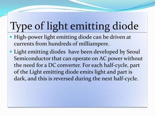Type of light emitting diode
 High-power light emitting diode can be driven at
currents from hundreds of milliampere.
 Light emitting diodes have been developed by Seoul
Semiconductor that can operate on AC power without
the need for a DC converter. For each half-cycle, part
of the Light emitting diode emits light and part is
dark, and this is reversed during the next half-cycle.
 