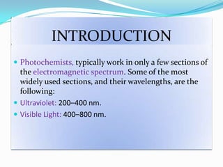 INTRODUCTION
 Photochemists, typically work in only a few sections of
the electromagnetic spectrum. Some of the most
widely used sections, and their wavelengths, are the
following:
 Ultraviolet: 200–400 nm.
 Visible Light: 400–800 nm.
 