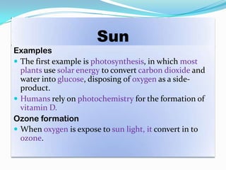Sun
Examples
 The first example is photosynthesis, in which most
plants use solar energy to convert carbon dioxide and
water into glucose, disposing of oxygen as a side-
product.
 Humans rely on photochemistry for the formation of
vitamin D.
Ozone formation
 When oxygen is expose to sun light, it convert in to
ozone.
 