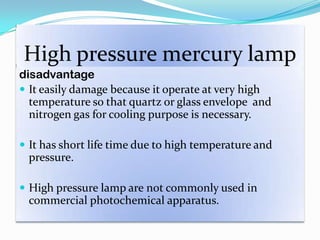 High pressure mercury lamp
disadvantage
 It easily damage because it operate at very high
temperature so that quartz or glass envelope and
nitrogen gas for cooling purpose is necessary.
 It has short life time due to high temperature and
pressure.
 High pressure lamp are not commonly used in
commercial photochemical apparatus.
 