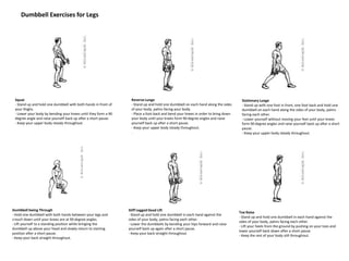 Dumbbell Exercises for Legs
Squat
- Stand up and hold one dumbbell with both hands in front of
your thighs.
- Lower your body by bending your knees until they form a 90
degree angle and raise yourself back up after a short pause.
- Keep your upper body steady throughout.
Reverse Lunge
- Stand up and hold one dumbbell on each hand along the sides
of your body, palms facing your body.
- Place a foot back and bend your knees in order to bring down
your body until your knees form 90 degree angles and raise
yourself back up after a short pause.
- Keep your upper body steady throughout.
.
Stationary Lunge
- Stand up with one foot in front, one foot back and hold one
dumbbell on each hand along the sides of your body, palms
facing each other.
- Lower yourself without moving your feet until your knees
form 90 degree angles and raise yourself back up after a short
pause.
- Keep your upper body steady throughout.
Dumbbell Swing Through
- Hold one dumbbell with both hands between your legs and
crouch down until your knees are at 90 degree angles.
- Lift yourself to a standing position while bringing the
dumbbell up above your head and slowly return to starting
position after a short pause.
- Keep your back straight throughout.
Stiff Legged Dead Lift
- Stand up and hold one dumbbell in each hand against the
sides of your body, palms facing each other.
- Lower the dumbbells by bending your hips forward and raise
yourself back up again after a short pause.
- Keep your back straight throughout.
Toe Raise
- Stand up and hold one dumbbell in each hand against the
sides of your body, palms facing each other.
- Lift your heels from the ground by pushing on your toes and
lower yourself back down after a short pause.
- Keep the rest of your body still throughout.
 