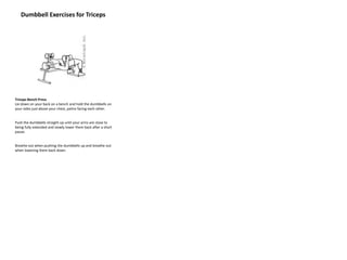Dumbbell Exercises for Triceps
Triceps Bench Press
Lie down on your back on a bench and hold the dumbbells on
your sides just above your chest, palms facing each other.
Push the dumbbells straight up until your arms are close to
being fully extended and slowly lower them back after a short
pause.
Breathe out when pushing the dumbbells up and breathe out
when lowering them back down.
 