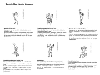 Dumbbell Exercises for Shoulders
Palms-In Shoulder Press
Stand up and hold two dumbbells at shoulder level, palms
facing each other.
Push the dumbbells straight up until your elbows come close to
locking and lower them back down after a short pause.
Be careful NOT to jerk your back in an effort to help you raise
the dumbbells.
.
Back SupportedPalms-In Shoulder Press
Sit on a bench (or chair) and hold two dumbbells at shoulder
level, palms facing each other.
Push the dumbbells straight up until your elbows come close to
locking and lower them back down after a short pause.
Be careful NOT to jerk your back in an effort to help you raise
the dumbbells.
Palms-In Alternated Shoulder Press
Stand up and hold two dumbbells, one at shoulder level and
the other high with your arm extended, palms facing each
other.
Push one dumbbell straight up until your elbow comes close to
locking and lower it back down after a short pause. Alternate
hands.
Be careful NOT to jerk your back in an effort to help you raise
the dumbbells.
Seated Palms-In Alternated Shoulder Press
Sit on a bench and hold two dumbbells, one at shoulder level
and the other high with your arm extended, palms facing each
other.
Push one dumbbell straight up until your elbow comes close to
locking and lower it back down after a short pause. Alternate
hands.
Be careful NOT to jerk your back in an effort to help you raise
the dumbbells.
Shoulder Press
Stand up and hold two dumbbells close to your shoulders,
palms facing forward.
Raise the dumbbells straight up until your elbows come close
to locking and lower them back after a short pause.
Be careful NOT to jerk your back in an effort to help you raise
the dumbbells.
Seated Shoulder Press
Sit on a bench and hold two dumbbells at shoulder level, palms
facing forward.
Push the dumbbells straight up until your elbows come close to
locking and lower them back down after a short pause.
Be careful NOT to jerk your back in an effort to help you raise
the dumbbells.
 