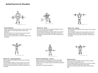 Barbell Exercises for Shoulders
Barbell Upright Row
Stand up and hold the barbell with your hands in front of your
thighs, hands at a medium-grip position, palms facing
backwards.
Raise the barbell until it reaches the top of your chest and
lower it back down slowly after a short pause.
Be careful not to jerk your back in an effort to help you raise
the barbell.
Military Press - Seated
Sit on one end of the bench and hold the barbell in front of
your neck, just above your shoulders.
Push the barbell straight up until your elbows come close to
locking and lower it back down slowly after a short pause.
Be careful not to jerk your back in an effort to help you raise
the barbell.
Military Press - Standing
Stand up and hold the barbell in front of your neck, just above
your shoulders.
Push the barbell straight up until your elbows come close to
locking and lower it back down slowly after a short pause.
Be careful not to jerk your back in an effort to help you raise
the barbell.
Military Press - Standing; Behind Neck
Stand up and hold the barbell behind your neck, just above
your shoulders.
Push the barbell straight up until your elbows come close to
locking and lower it back down slowly after a short pause.
Be careful not to jerk your back in an effort to help you raise
the barbell.
Barbell Front Deltoid Raise - to Vertical
Stand up and hold the barbell down in front of your thighs.
Raise the barbell to your shoulder level and continue on to
raising it up at arms' length and lower it back down slowly after
a short pause.
Keep your arms extended throughout.
Barbell Push Press
Stand up and hold the barbell in front your neck, just above
your shoulders, knees slightly arched.
Push the barbell straight up until your arms are close to locking
and lower it back down slowly after a short pause.
Breathe out while pushing up and breathe in while lowering
back.
 