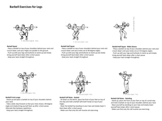 Barbell Exercises for Legs
Barbell Squat
- Place a barbell on top of your shoulders behind your neck and
crouch down until your thighs are parallel to the ground.
- Push up with your legs and buttocks to stand up and slowly
bring yourself back down after a short pause.
- Keep your back straight throughout.
Barbell Half Squat
- Place a barbell on top of your shoulders behind your neck and
crouch down until your knees are at 90 degree angles.
- Push up with your legs and buttocks to stand up and slowly
bring yourself back down after a short pause.
- Keep your back straight throughout.
Barbell Half Squat - Wide-Stance
- Place a barbell on top of your shoulders behind your neck and
crouch down until your knees are at 135 degree angles.
- Push up with your legs and buttocks to stand up and slowly
bring yourself back down after a short pause.
- Keep your back straight throughout.
Barbell Front Lunge
- Stand up and place a barbell on top of your shoulders behind
your neck.
- Take a wide step forward so that your knee shows a 90 degree
angle and slowly bring yourself back up after a short pause.
Alternate feet between repetitions.
- Keep your back straight throughout.
Barbell Calf Raise - Seated
- Sit down on the bench, place the front of your feet on top of
the step and hold a barbell with both hands on top of your
thighs.
- Raise the barbell by standing on your toes and slowly lower it
back down after a short pause.
- Make sure that only the calf muscles are exercising.
Barbell Calf Raise - Standing
- Stand up, place the front of your feet on top of a small step
and hold a barbell on top of your shoulders behind your neck.
- Raise yourself by standing on your toes and slowly lower
yourself back down after a short pause.
- Make sure that only the calf muscles are exercising.
 