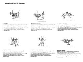 Barbell Exercises for the Chest
Bench Press
Lie down on your back on the bench and grasp the barbell with
both hands in a medium-grip position.
Push the barbell straight up until your elbows are close to being
locked and lower it back slowly after a short pause.
Breathe out while pushing the bar and breathe in while
lowering it back.
Bench Press - Close-Grip
Lie down on your back on the bench and grasp the barbell with
both hands in a close-grip position.
Push the barbell straight up until your elbows are close to being
locked and lower it back slowly after a short pause.
Breathe out while pushing the bar and breathe in while
lowering it back.
Bench Press - Wide-Grip
Lie down on your back on the bench and grasp the barbell with
both hands in a wide-grip position.
Push the barbell straight up until your elbows are close to being
locked and lower it back slowly after a short pause.
Breathe out while pushing the bar and breathe in while
lowering it back.
Bench Press - Incline
Lie down on your back on the incline bench and grasp the
barbell with both hands in a medium-grip position.
Push the barbell straight up until your elbows are close to being
locked and lower it back slowly after a short pause.
Breathe out while pushing the bar and breathe in while
lowering it back.
Bench Press - Incline; Wide-Grip
Lie down on your back on the incline bench and grasp the
barbell with both hands in a wide-grip position.
Push the barbell straight up until your elbows are close to being
locked and lower it back slowly after a short pause.
Breathe out while pushing the bar and breathe in while
lowering it back.
Bench Press - Decline
Lie down on your back on the decline bench and grasp the
barbell with both hands in a close-grip position.
Push the barbell straight up until your elbows are close to being
locked and lower it back slowly after a short pause.
Breathe out while pushing the bar and breathe in while
lowering it back.
 