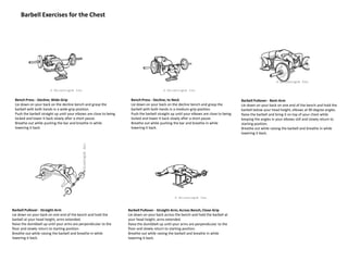 Barbell Exercises for the Chest
Bench Press - Decline; Wide-Grip
Lie down on your back on the decline bench and grasp the
barbell with both hands in a wide-grip position.
Push the barbell straight up until your elbows are close to being
locked and lower it back slowly after a short pause.
Breathe out while pushing the bar and breathe in while
lowering it back.
Bench Press - Decline; to Neck
Lie down on your back on the decline bench and grasp the
barbell with both hands in a medium-grip position.
Push the barbell straight up until your elbows are close to being
locked and lower it back slowly after a short pause.
Breathe out while pushing the bar and breathe in while
lowering it back.
Barbell Pullover - Bent-Arm
Lie down on your back on one end of the bench and hold the
barbell below your head height, elbows at 90 degree angles.
Raise the barbell and bring it on top of your chest while
keeping the angles in your elbows still and slowly return to
starting position.
Breathe out while raising the barbell and breathe in while
lowering it back.
Barbell Pullover - Straight-Arm
Lie down on your back on one end of the bench and hold the
barbell at your head height, arms extended.
Raise the dumbbell up until your arms are perpendicular to the
floor and slowly return to starting position.
Breathe out while raising the barbell and breathe in while
lowering it back.
Barbell Pullover - Straight-Arm; Across Bench; Close-Grip
Lie down on your back across the bench and hold the barbell at
your head height, arms extended.
Raise the dumbbell up until your arms are perpendicular to the
floor and slowly return to starting position.
Breathe out while raising the barbell and breathe in while
lowering it back.
 