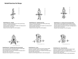 Barbell Exercises for Biceps
Barbell Biceps Curl - Standing
Stand up and hold the barbell with your hands, palms facing
forward in a medium-grip position.
Raise the barbell up towards your shoulders and slowly lower it
back down after a short pause.
Keep your back and upper arms still throughout.
Barbell Biceps Curl - Standing; Close-Grip
Stand up and hold a barbell with your hands, palms facing
forward in a close-grip position.
Raise the barbell up towards your shoulders and slowly lower it
back down after a short pause.
Keep your back and upper arms still throughout.
Barbell Biceps Curl - Standing; Close-Grip; Against Wall
Stand up with your back against the wall and hold a barbell
with your hands, palms facing forward in a close-grip position.
Raise the barbell up towards your shoulders and slowly lower it
back down after a short pause.
Keep your back and upper arms still throughout.
Barbell Biceps Curl - Standing; Close-Grip; Concentrated
Sit on one end of a bench and hold the barbell at ankle height,
palms facing forward in a close-grip position.
Raise the barbell up towards your shoulders and slowly lower it
back down after a short pause.
Keep your back and upper arms still throughout.
Barbell Biceps Curl - Prone
Lie prone on an elevated bench and hold the barbell straight
below your shoulders, hands in a medium-grip position.
Raise the barbell up towards your shoulders and slowly lower it
back down after a short pause.
Breathe out while lifting and breathe in while lowering back.
Barbell Biceps Curl - Prone; Close-Grip
Lie prone on an elevated bench and hold the barbell straight
below your shoulders, hands in a close-grip position.
Raise the barbell up towards your shoulders and slowly lower it
back down after a short pause.
Breathe out while lifting and breathe in while lowering back.
 