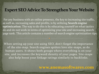 When setting up your site using SEO, don't forget the importance
of the site-map. Search engines spiders love site-maps, as do
human users. It shows both groups where everything is on your
site, and increases the keyword density of your pages. Site-maps
also help boost your linkage ratings similarly to backlinks.
www.anemasoftwares.com
For any business with an online presence, the key to increasing site traffic,
as well as, increasing sales and profits, is by utilizing Search engine
optimization. The way to do this is by educating yourself on what tactics
do and do not work in terms of optimizing your site and increasing search
page rank. This article contains a number of search engine optimization tips.
 