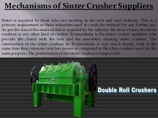 Mechanisms of Sinter Crusher Suppliers
Sinter is required by those who are working in the iron and steel industry. This is a
primary requirement as these industries need to crush the material for any further use.
As per the size of the material that is required by the industry the users choose the sinter
crushers or any other kind of crusher. EcomanIndia is the sinter crusher suppliers who
provide the clients with the best and the smoothest running sinter crushers. The
construction of the sinter crushers by EcomanIndia is very much sturdy. And at the
same time they consume very less power as compared to the other crushers used for the
same purpose. The performance of the sinter crushers is impeccable.
 