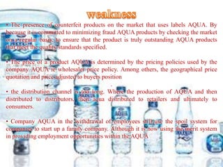 • The presence of counterfeit products on the market that uses labels AQUA. By
because it is committed to minimizing fraud AQUA products by checking the market
on a regular basis, to ensure that the product is truly outstanding AQUA products
that meet the quality standards specified.
• The price of a product AQUA is determined by the pricing policies used by the
company AQUA ie wholesaler price policy. Among others, the geographical price
quotation and price adjusted to buyers position
.
• the distribution channel is too long. Where the production of AQUA and then
distributed to distributors, then aqua distributed to retailers and ultimately to
consumers.
• Company AQUA in the withdrawal of employees still use the spoil system for
companies to start up a family company. Although it is now using the merit system
in providing employment opportunities within the AQUA
 